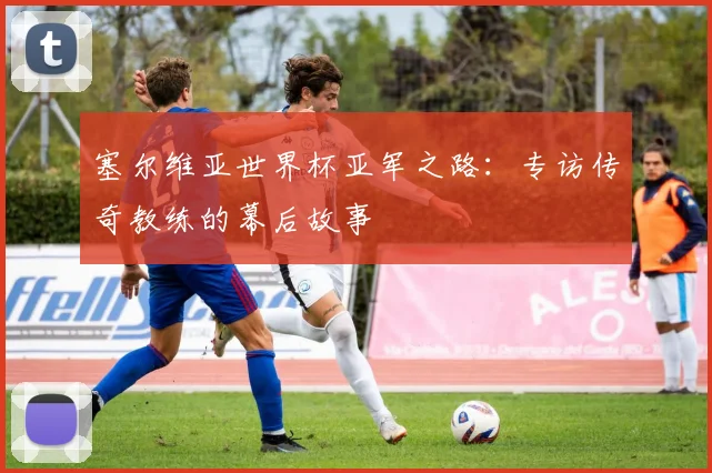 塞尔维亚世界杯亚军之路：专访传奇教练的幕后故事