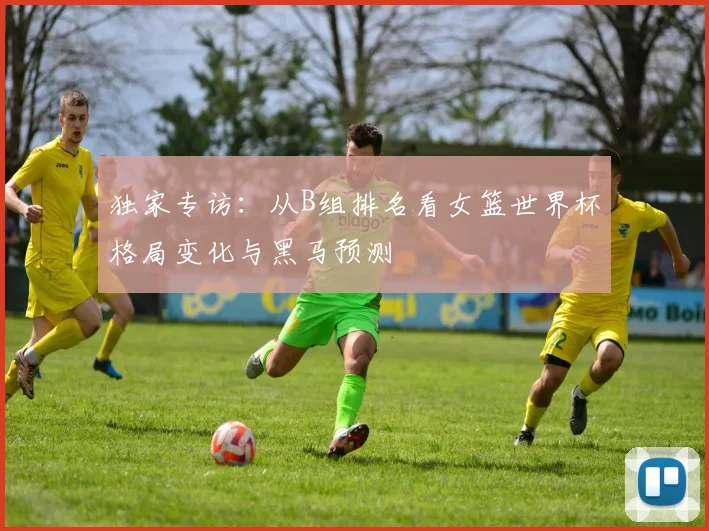 独家专访：从B组排名看女篮世界杯格局变化与黑马预测